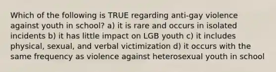 Which of the following is TRUE regarding anti-gay violence against youth in school? a) it is rare and occurs in isolated incidents b) it has little impact on LGB youth c) it includes physical, sexual, and verbal victimization d) it occurs with the same frequency as violence against heterosexual youth in school