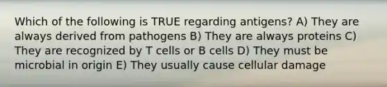 Which of the following is TRUE regarding antigens? A) They are always derived from pathogens B) They are always proteins C) They are recognized by T cells or B cells D) They must be microbial in origin E) They usually cause cellular damage