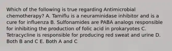 Which of the following is true regarding Antimicrobial chemotherapy? A. Tamiflu is a neuraminidase inhibitor and is a cure for influenza B. Sulfonamides are PABA analogs responsible for inhibiting the production of folic acid in prokaryotes C. Tetracycline is responsible for producing red sweat and urine D. Both B and C E. Both A and C