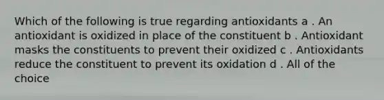 Which of the following is true regarding antioxidants a . An antioxidant is oxidized in place of the constituent b . Antioxidant masks the constituents to prevent their oxidized c . Antioxidants reduce the constituent to prevent its oxidation d . All of the choice