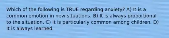 Which of the following is TRUE regarding anxiety? A) It is a common emotion in new situations. B) It is always proportional to the situation. C) It is particularly common among children. D) It is always learned.