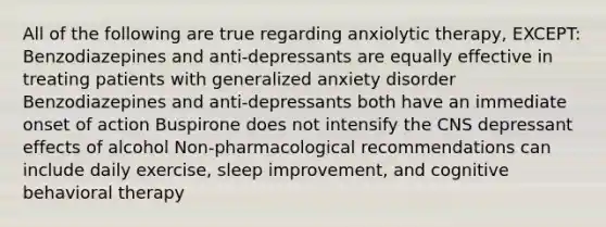 All of the following are true regarding anxiolytic therapy, EXCEPT: Benzodiazepines and anti-depressants are equally effective in treating patients with generalized anxiety disorder Benzodiazepines and anti-depressants both have an immediate onset of action Buspirone does not intensify the CNS depressant effects of alcohol Non-pharmacological recommendations can include daily exercise, sleep improvement, and cognitive behavioral therapy