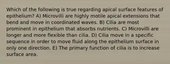 Which of the following is true regarding apical surface features of epithelium? A) Microvilli are highly motile apical extensions that bend and move in coordinated waves. B) Cilia are most prominent in epithelium that absorbs nutrients. C) Microvilli are longer and more flexible than cilia. D) Cilia move in a specific sequence in order to move fluid along the epithelium surface in only one direction. E) The primary function of cilia is to increase surface area.