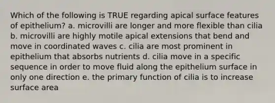 Which of the following is TRUE regarding apical surface features of epithelium? a. microvilli are longer and more flexible than cilia b. microvilli are highly motile apical extensions that bend and move in coordinated waves c. cilia are most prominent in epithelium that absorbs nutrients d. cilia move in a specific sequence in order to move fluid along the epithelium surface in only one direction e. the primary function of cilia is to increase <a href='https://www.questionai.com/knowledge/kEtsSAPENL-surface-area' class='anchor-knowledge'>surface area</a>