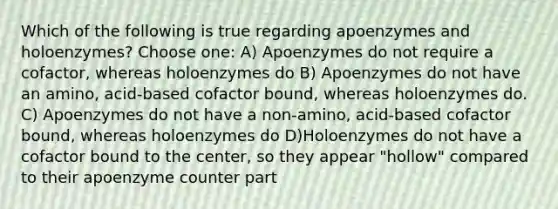 Which of the following is true regarding apoenzymes and holoenzymes? Choose one: A) Apoenzymes do not require a cofactor, whereas holoenzymes do B) Apoenzymes do not have an amino, acid-based cofactor bound, whereas holoenzymes do. C) Apoenzymes do not have a non-amino, acid-based cofactor bound, whereas holoenzymes do D)Holoenzymes do not have a cofactor bound to the center, so they appear "hollow" compared to their apoenzyme counter part