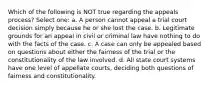 Which of the following is NOT true regarding the appeals process? Select one: a. A person cannot appeal a trial court decision simply because he or she lost the case. b. Legitimate grounds for an appeal in civil or criminal law have nothing to do with the facts of the case. c. A case can only be appealed based on questions about either the fairness of the trial or the constitutionality of the law involved. d. All state court systems have one level of appellate courts, deciding both questions of fairness and constitutionality.