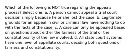 Which of the following is NOT true regarding the appeals process? Select one: a. A person cannot appeal a trial court decision simply because he or she lost the case. b. Legitimate grounds for an appeal in civil or criminal law have nothing to do with the facts of the case. c. A case can only be appealed based on questions about either the fairness of the trial or the constitutionality of the law involved. d. All state court systems have one level of appellate courts, deciding both questions of fairness and constitutionality.