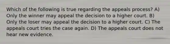 Which of the following is true regarding the appeals process? A) Only the winner may appeal the decision to a higher court. B) Only the loser may appeal the decision to a higher court. C) The appeals court tries the case again. D) The appeals court does not hear new evidence.