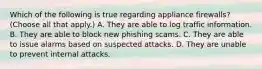 Which of the following is true regarding appliance firewalls? (Choose all that apply.) A. They are able to log traffic information. B. They are able to block new phishing scams. C. They are able to issue alarms based on suspected attacks. D. They are unable to prevent internal attacks.