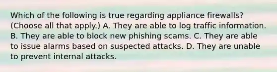 Which of the following is true regarding appliance firewalls? (Choose all that apply.) A. They are able to log traffic information. B. They are able to block new phishing scams. C. They are able to issue alarms based on suspected attacks. D. They are unable to prevent internal attacks.