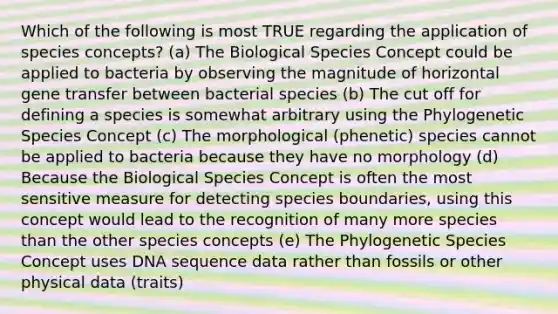 Which of the following is most TRUE regarding the application of species concepts? (a) The Biological Species Concept could be applied to bacteria by observing the magnitude of horizontal gene transfer between bacterial species (b) The cut off for defining a species is somewhat arbitrary using the Phylogenetic Species Concept (c) The morphological (phenetic) species cannot be applied to bacteria because they have no morphology (d) Because the Biological Species Concept is often the most sensitive measure for detecting species boundaries, using this concept would lead to the recognition of many more species than the other species concepts (e) The Phylogenetic Species Concept uses DNA sequence data rather than fossils or other physical data (traits)