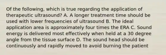 Of the following, which is true regarding the application of therapeutic ultrasound? A. A longer treatment time should be used with lower frequencies of ultrasound B. The ideal application area is approximately four times the ERA C. Sound energy is delivered most effectively when held at a 30 degree angle from the tissue surface D. The sound head should be continuously and rapidly moved to avoid burning the patient