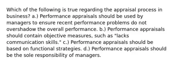 Which of the following is true regarding the appraisal process in business? a.) Performance appraisals should be used by managers to ensure recent performance problems do not overshadow the overall performance. b.) Performance appraisals should contain objective measures, such as "lacks communication skills." c.) Performance appraisals should be based on functional strategies. d.) Performance appraisals should be the sole responsibility of managers.