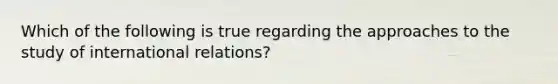 Which of the following is true regarding the approaches to the study of international relations?