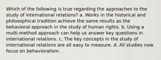 Which of the following is true regarding the approaches to the study of international relations? a. Works in the historical and philosophical tradition achieve the same results as the behavioral approach in the study of human rights. b. Using a multi-method approach can help us answer key questions in international relations. c. The key concepts in the study of international relations are all easy to measure. d. All studies now focus on behavioralism.