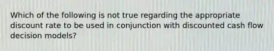 Which of the following is not true regarding the appropriate discount rate to be used in conjunction with discounted cash flow decision models?