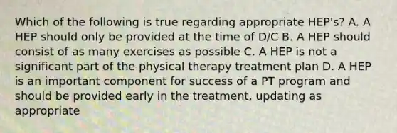 Which of the following is true regarding appropriate HEP's? A. A HEP should only be provided at the time of D/C B. A HEP should consist of as many exercises as possible C. A HEP is not a significant part of the physical therapy treatment plan D. A HEP is an important component for success of a PT program and should be provided early in the treatment, updating as appropriate