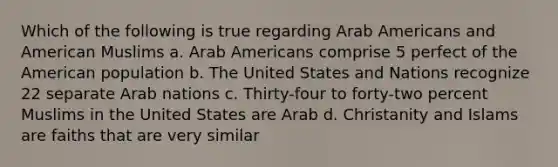 Which of the following is true regarding Arab Americans and American Muslims a. Arab Americans comprise 5 perfect of the American population b. The United States and Nations recognize 22 separate Arab nations c. Thirty-four to forty-two percent Muslims in the United States are Arab d. Christanity and Islams are faiths that are very similar