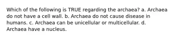 Which of the following is TRUE regarding the archaea? a. Archaea do not have a cell wall. b. Archaea do not cause disease in humans. c. Archaea can be unicellular or multicellular. d. Archaea have a nucleus.