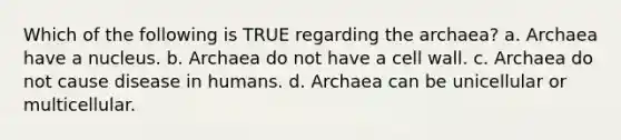 Which of the following is TRUE regarding the archaea? a. Archaea have a nucleus. b. Archaea do not have a cell wall. c. Archaea do not cause disease in humans. d. Archaea can be unicellular or multicellular.