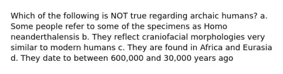 Which of the following is NOT true regarding archaic humans? a. Some people refer to some of the specimens as Homo neanderthalensis b. They reflect craniofacial morphologies very similar to modern humans c. They are found in Africa and Eurasia d. They date to between 600,000 and 30,000 years ago