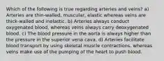 Which of the following is true regarding arteries and veins? a) Arteries are thin-walled, muscular, elastic whereas veins are thick-walled and inelastic. b) Arteries always conduct oxygenated blood, whereas veins always carry deoxygenated blood. c) The blood pressure in the aorta is always higher than the pressure in the superior vena cava. d) Arteries facilitate blood transport by using skeletal muscle contractions, whereas veins make use of the pumping of the heart to push blood.