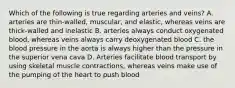 Which of the following is true regarding arteries and veins? A. arteries are thin-walled, muscular, and elastic, whereas veins are thick-walled and inelastic B. arteries always conduct oxygenated blood, whereas veins always carry deoxygenated blood C. the blood pressure in the aorta is always higher than the pressure in the superior vena cava D. Arteries facilitate blood transport by using skeletal muscle contractions, whereas veins make use of the pumping of the heart to push blood