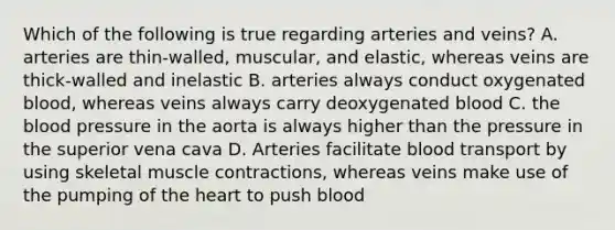 Which of the following is true regarding arteries and veins? A. arteries are thin-walled, muscular, and elastic, whereas veins are thick-walled and inelastic B. arteries always conduct oxygenated blood, whereas veins always carry deoxygenated blood C. the blood pressure in the aorta is always higher than the pressure in the superior vena cava D. Arteries facilitate blood transport by using skeletal muscle contractions, whereas veins make use of the pumping of the heart to push blood