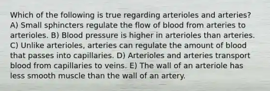 Which of the following is true regarding arterioles and arteries? A) Small sphincters regulate the flow of blood from arteries to arterioles. B) Blood pressure is higher in arterioles than arteries. C) Unlike arterioles, arteries can regulate the amount of blood that passes into capillaries. D) Arterioles and arteries transport blood from capillaries to veins. E) The wall of an arteriole has less smooth muscle than the wall of an artery.