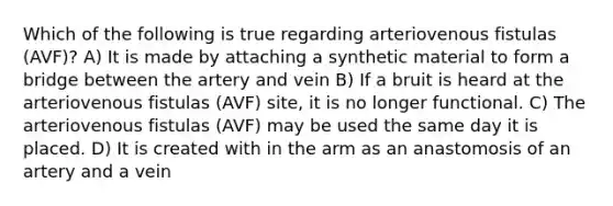 Which of the following is true regarding arteriovenous fistulas (AVF)? A) It is made by attaching a synthetic material to form a bridge between the artery and vein B) If a bruit is heard at the arteriovenous fistulas (AVF) site, it is no longer functional. C) The arteriovenous fistulas (AVF) may be used the same day it is placed. D) It is created with in the arm as an anastomosis of an artery and a vein