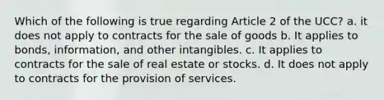 Which of the following is true regarding Article 2 of the UCC? a. it does not apply to contracts for the sale of goods b. It applies to bonds, information, and other intangibles. c. It applies to contracts for the sale of real estate or stocks. d. It does not apply to contracts for the provision of services.