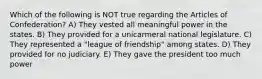 Which of the following is NOT true regarding the Articles of Confederation? A) They vested all meaningful power in the states. B) They provided for a unicarmeral national legislature. C) They represented a "league of friendship" among states. D) They provided for no judiciary. E) They gave the president too much power