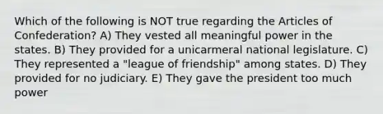 Which of the following is NOT true regarding the Articles of Confederation? A) They vested all meaningful power in the states. B) They provided for a unicarmeral national legislature. C) They represented a "league of friendship" among states. D) They provided for no judiciary. E) They gave the president too much power