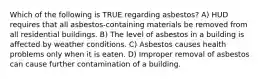 Which of the following is TRUE regarding asbestos? A) HUD requires that all asbestos-containing materials be removed from all residential buildings. B) The level of asbestos in a building is affected by weather conditions. C) Asbestos causes health problems only when it is eaten. D) Improper removal of asbestos can cause further contamination of a building.