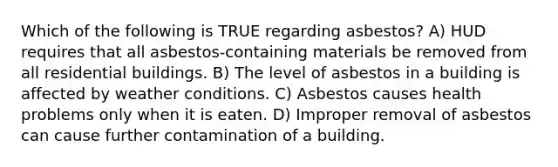 Which of the following is TRUE regarding asbestos? A) HUD requires that all asbestos-containing materials be removed from all residential buildings. B) The level of asbestos in a building is affected by weather conditions. C) Asbestos causes health problems only when it is eaten. D) Improper removal of asbestos can cause further contamination of a building.