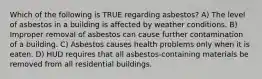 Which of the following is TRUE regarding asbestos? A) The level of asbestos in a building is affected by weather conditions. B) Improper removal of asbestos can cause further contamination of a building. C) Asbestos causes health problems only when it is eaten. D) HUD requires that all asbestos-containing materials be removed from all residential buildings.