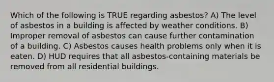 Which of the following is TRUE regarding asbestos? A) The level of asbestos in a building is affected by weather conditions. B) Improper removal of asbestos can cause further contamination of a building. C) Asbestos causes health problems only when it is eaten. D) HUD requires that all asbestos-containing materials be removed from all residential buildings.