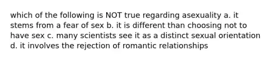 which of the following is NOT true regarding asexuality a. it stems from a fear of sex b. it is different than choosing not to have sex c. many scientists see it as a distinct sexual orientation d. it involves the rejection of romantic relationships