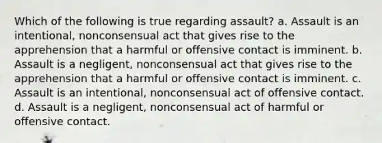 Which of the following is true regarding assault? a. Assault is an intentional, nonconsensual act that gives rise to the apprehension that a harmful or offensive contact is imminent. b. Assault is a negligent, nonconsensual act that gives rise to the apprehension that a harmful or offensive contact is imminent. c. Assault is an intentional, nonconsensual act of offensive contact. d. Assault is a negligent, nonconsensual act of harmful or offensive contact.