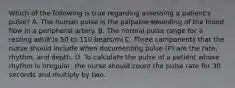 Which of the following is true regarding assessing a patient's pulse? A. The human pulse is the palpable bounding of the blood flow in a peripheral artery. B. The normal pulse range for a resting adult is 50 to 110 beats/mi C. Three components that the nurse should include when documenting pulse (P) are the rate, rhythm, and depth. D. To calculate the pulse of a patient whose rhythm is irregular, the nurse should count the pulse rate for 30 seconds and multiply by two.