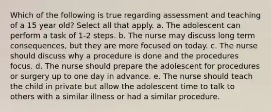 Which of the following is true regarding assessment and teaching of a 15 year old? Select all that apply. a. The adolescent can perform a task of 1-2 steps. b. The nurse may discuss long term consequences, but they are more focused on today. c. The nurse should discuss why a procedure is done and the procedures focus. d. The nurse should prepare the adolescent for procedures or surgery up to one day in advance. e. The nurse should teach the child in private but allow the adolescent time to talk to others with a similar illness or had a similar procedure.