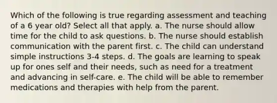 Which of the following is true regarding assessment and teaching of a 6 year old? Select all that apply. a. The nurse should allow time for the child to ask questions. b. The nurse should establish communication with the parent first. c. The child can understand simple instructions 3-4 steps. d. The goals are learning to speak up for ones self and their needs, such as need for a treatment and advancing in self-care. e. The child will be able to remember medications and therapies with help from the parent.