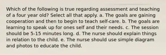 Which of the following is true regarding assessment and teaching of a four year old? Select all that apply. a. The goals are gaining cooperation and then to begin to teach self-care. b. The goals are learning to speak up for ones self and their needs. c. The session should be 5-15 minutes long. d. The nurse should explain things in relation to the child. e. The nurse should use simple diagram and photos to educate the child.