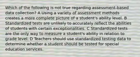 Which of the following is not true regarding assessment-based data collection? A Using a variety of assessment methods creates a more complete picture of a student's ability level. B Standardized tests are unlikely to accurately reflect the abilities of students with certain exceptionalities. C Standardized tests are the only way to measure a student's ability in relation to grade level. D Teachers should use standardized testing data to determine whether a student should be tested for special education services.