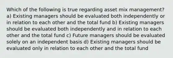 Which of the following is true regarding asset mix management? a) Existing managers should be evaluated both independently or in relation to each other and the total fund b) Existing managers should be evaluated both independently and in relation to each other and the total fund c) Future managers should be evaluated solely on an independent basis d) Existing managers should be evaluated only in relation to each other and the total fund