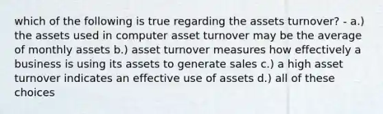 which of the following is true regarding the assets turnover? - a.) the assets used in computer asset turnover may be the average of monthly assets b.) asset turnover measures how effectively a business is using its assets to generate sales c.) a high asset turnover indicates an effective use of assets d.) all of these choices