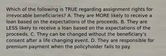 Which of the following is TRUE regarding assignment rights for irrevocable beneficiaries? A. They are MORE likely to receive a loan based on the expectations of the proceeds. B. They are LESS likely to receive a loan based on the expectations of the proceeds. C. They can be changed without the beneficiary's consent after a life changing event. D. They are responsible for premium payment when the policyholder fails to pay.