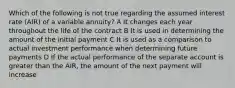 Which of the following is not true regarding the assumed interest rate (AIR) of a variable annuity? A It changes each year throughout the life of the contract B It is used in determining the amount of the initial payment C It is used as a comparison to actual investment performance when determining future payments D If the actual performance of the separate account is greater than the AIR, the amount of the next payment will increase