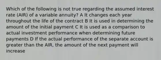 Which of the following is not true regarding the assumed interest rate (AIR) of a variable annuity? A It changes each year throughout the life of the contract B It is used in determining the amount of the initial payment C It is used as a comparison to actual investment performance when determining future payments D If the actual performance of the separate account is greater than the AIR, the amount of the next payment will increase