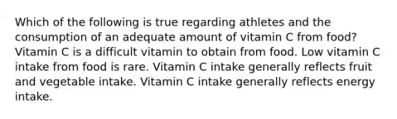 Which of the following is true regarding athletes and the consumption of an adequate amount of vitamin C from food? Vitamin C is a difficult vitamin to obtain from food. Low vitamin C intake from food is rare. Vitamin C intake generally reflects fruit and vegetable intake. Vitamin C intake generally reflects energy intake.